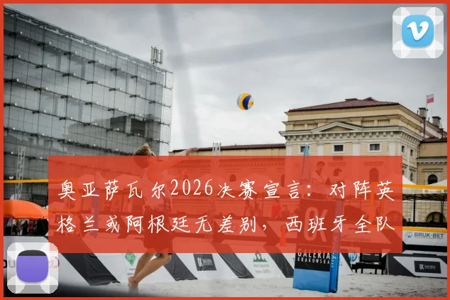 奥亚萨瓦尔2026决赛宣言:对阵英格兰或阿根廷无差别,西班牙全队已准备就绪