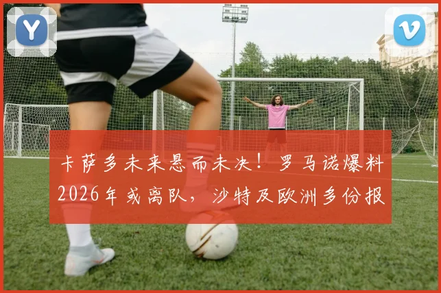卡萨多未来悬而未决！罗马诺爆料2026年或离队，沙特及欧洲多份报价细节解析
