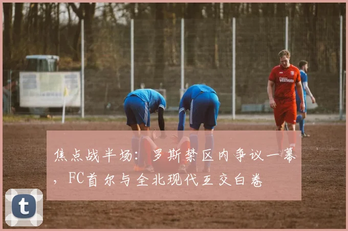 焦点战半场:罗斯禁区内争议一幕,FC首尔与全北现代互交白卷