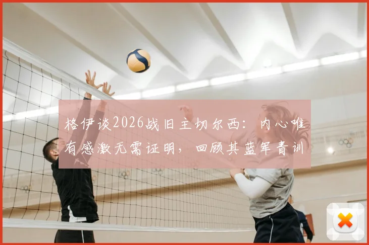 格伊谈2026战旧主切尔西:内心唯有感激无需证明,回顾其蓝军青训岁月与离开后发展