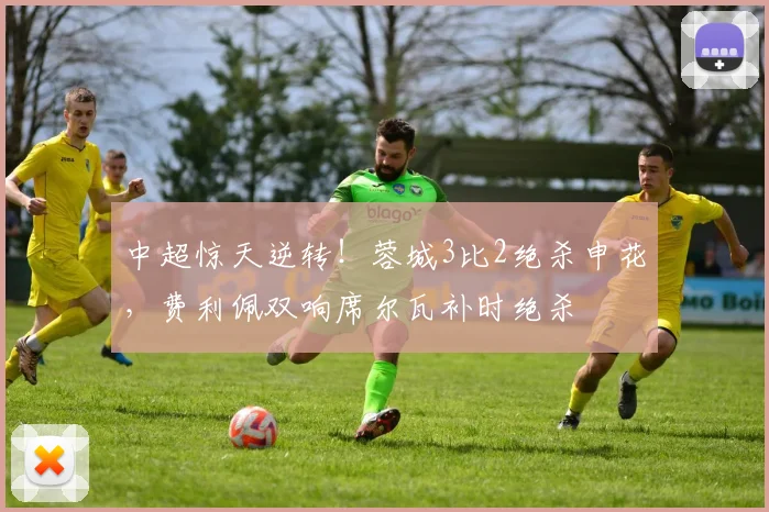 中超惊天逆转！蓉城3比2绝杀申花，费利佩双响席尔瓦补时绝杀
