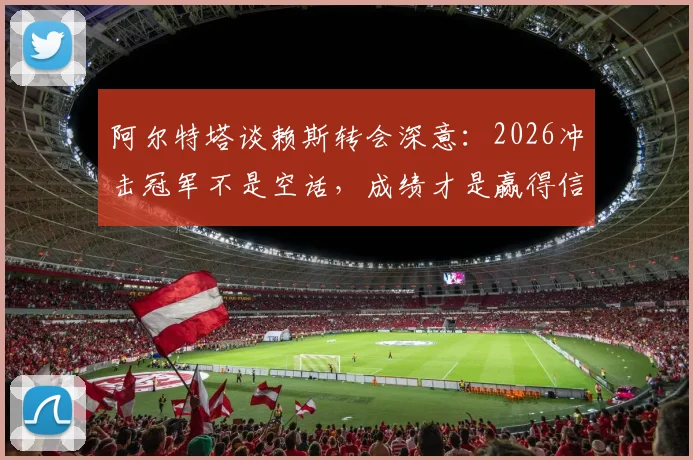 阿尔特塔谈赖斯转会深意:2026冲击冠军不是空话,成绩才是赢得信任的唯一筹码