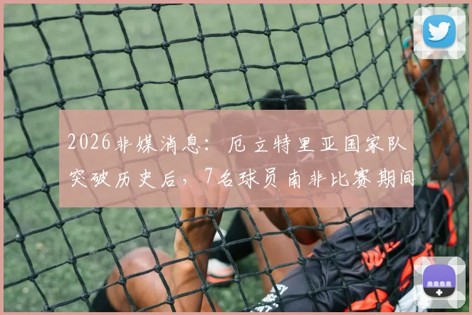 2026非媒消息：厄立特里亚国家队突破历史后，7名球员南非比赛期间失踪引关注，运动员海外安全成焦点