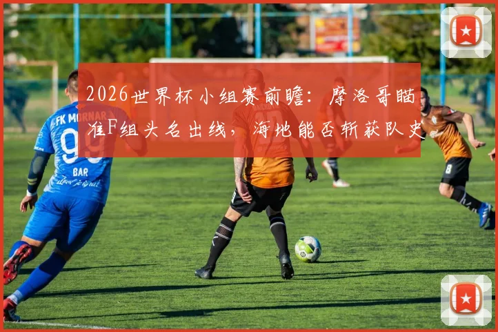 2026世界杯小组赛前瞻：摩洛哥瞄准F组头名出线，海地能否斩获队史首个世界杯积分？