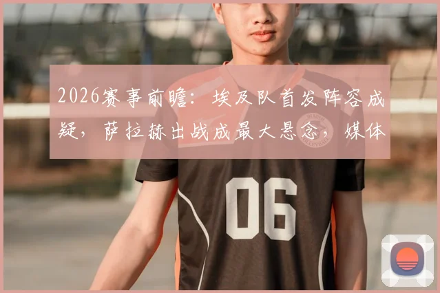 2026赛事前瞻：埃及队首发阵容成疑，萨拉赫出战成最大悬念，媒体深度解析备选方案