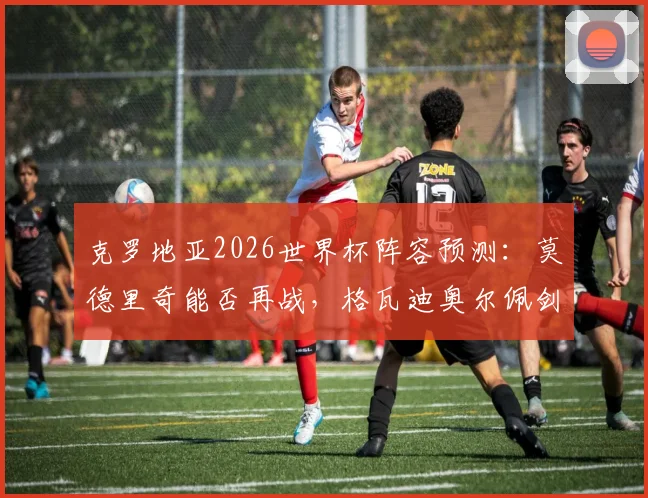 克罗地亚2026世界杯阵容预测:莫德里奇能否再战,格瓦迪奥尔佩剑领衔新老交替名单解析