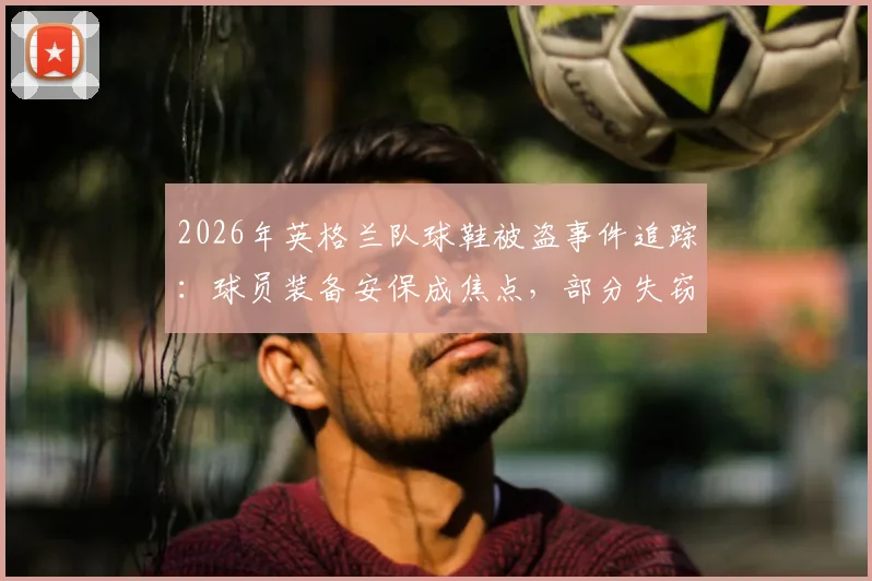 2026年英格兰队球鞋被盗事件追踪：球员装备安保成焦点，部分失窃球鞋已追回