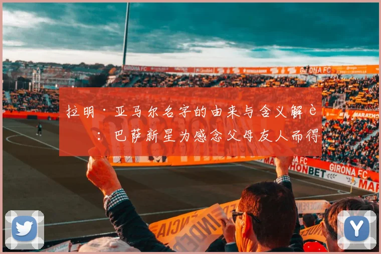 拉明·亚马尔名字的由来与含义解读:巴萨新星为感念父母友人而得名,背后故事暖心