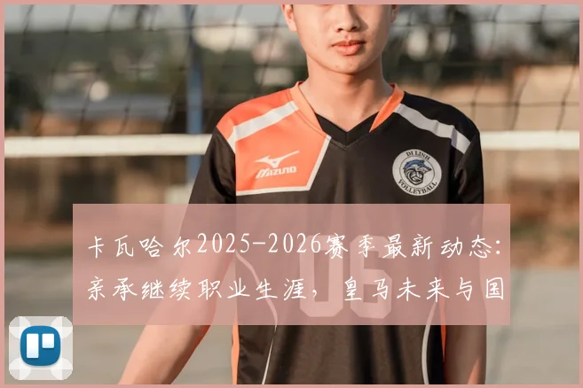 卡瓦哈尔2025-2026赛季最新动态:亲承继续职业生涯,皇马未来与国家队去向深度分析