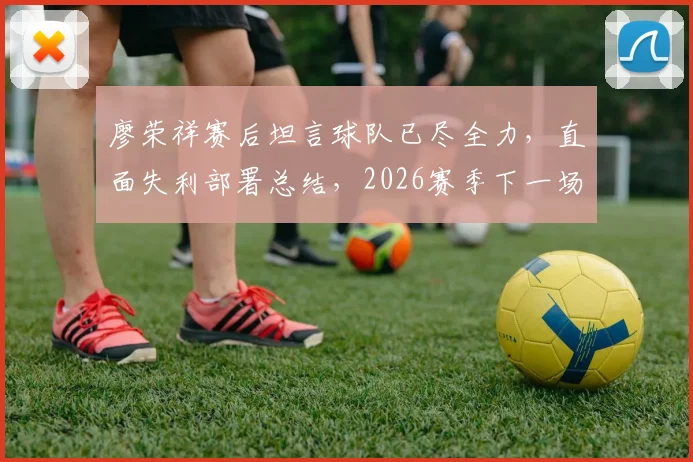 廖荣祥赛后坦言球队已尽全力，直面失利部署总结，2026赛季下一场目标全力争胜