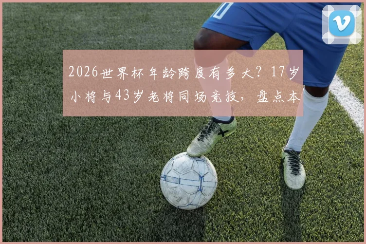 2026世界杯年龄跨度有多大?17岁小将与43岁老将同场竞技,盘点本届参赛球员年龄之最