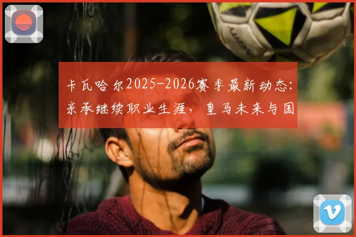 卡瓦哈尔2025-2026赛季最新动态：亲承继续职业生涯，皇马未来与国家队去向深度分析