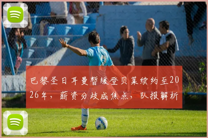 巴黎圣日耳曼暂缓登贝莱续约至2026年,薪资分歧成焦点,队报解析谈判搁置内幕