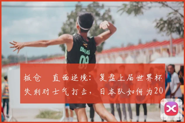 板仓滉直面逆境:复盘上届世界杯失利对士气打击,日本队如何为2026重整旗鼓