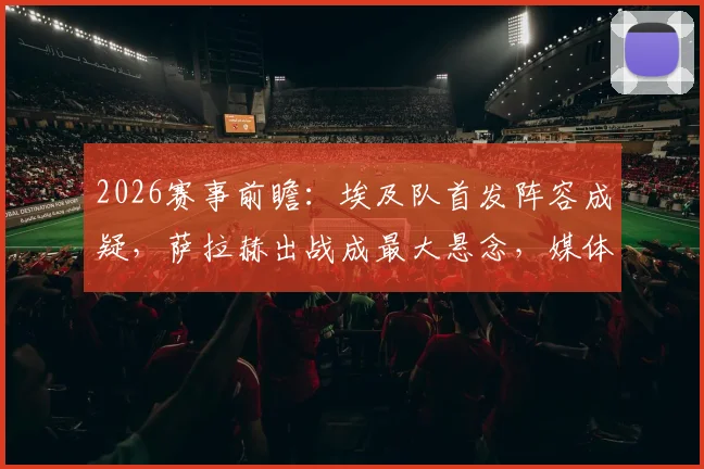 2026赛事前瞻:埃及队首发阵容成疑,萨拉赫出战成最大悬念,媒体深度解析备选方案