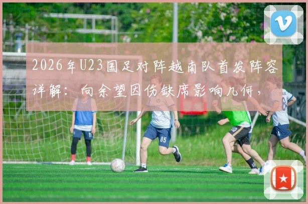 2026年U23国足对阵越南队首发阵容详解：向余望因伤缺席影响几何，杨皓宇与毛伟杰的场上角色与技术特点全剖析