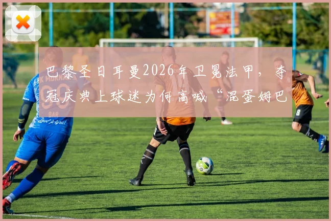 巴黎圣日耳曼2026年卫冕法甲，夺冠庆典上球迷为何高喊“混蛋姆巴佩”？深层矛盾与事件全解析