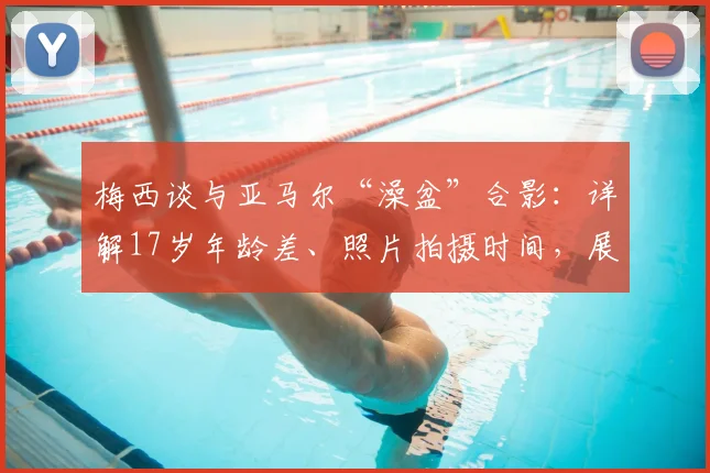 梅西谈与亚马尔“澡盆”合影：详解17岁年龄差、照片拍摄时间，展望2026世界杯决赛交锋可能性