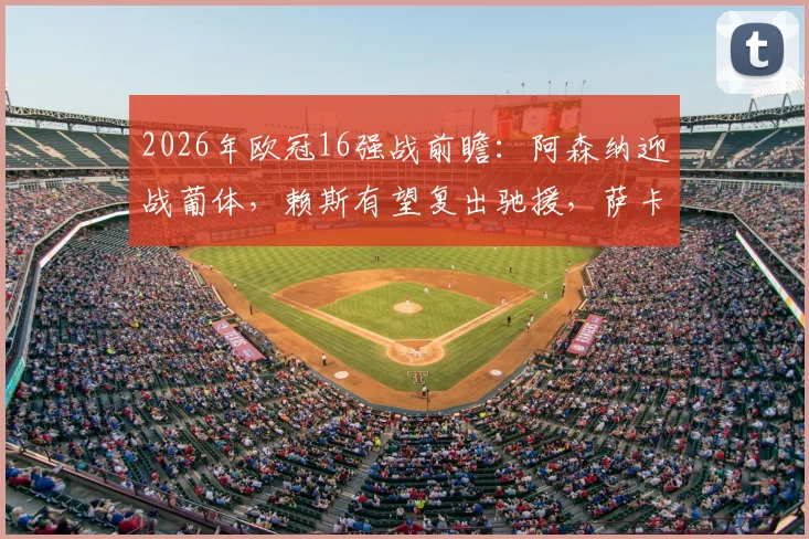 2026年欧冠16强战前瞻:阿森纳迎战葡体,赖斯有望复出驰援,萨卡大概率伤缺阵容分析