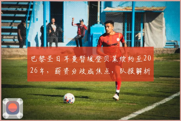 巴黎圣日耳曼暂缓登贝莱续约至2026年，薪资分歧成焦点，队报解析谈判搁置内幕