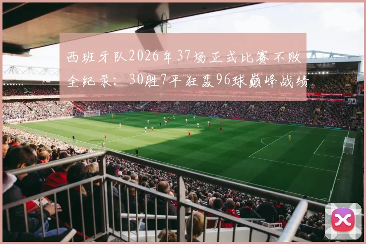 西班牙队2026年37场正式比赛不败全纪录:30胜7平狂轰96球巅峰战绩数据分析与关键比赛回顾