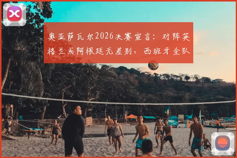 奥亚萨瓦尔2026决赛宣言：对阵英格兰或阿根廷无差别，西班牙全队已准备就绪