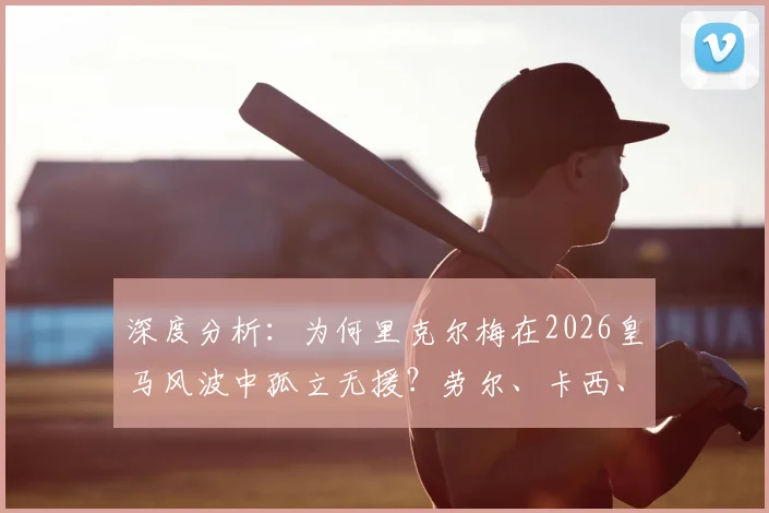 深度分析:为何里克尔梅在2026皇马风波中孤立无援?劳尔、卡西、耶罗昔日队友均未公开力挺引热议