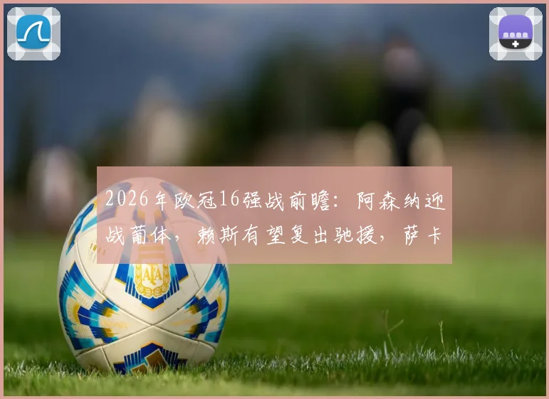 2026年欧冠16强战前瞻：阿森纳迎战葡体，赖斯有望复出驰援，萨卡大概率伤缺阵容分析