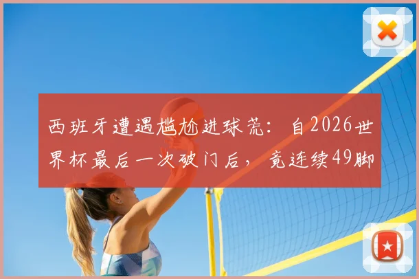 西班牙遭遇尴尬进球荒：自2026世界杯最后一次破门后，竟连续49脚射门颗粒无收，问题到底出在哪？