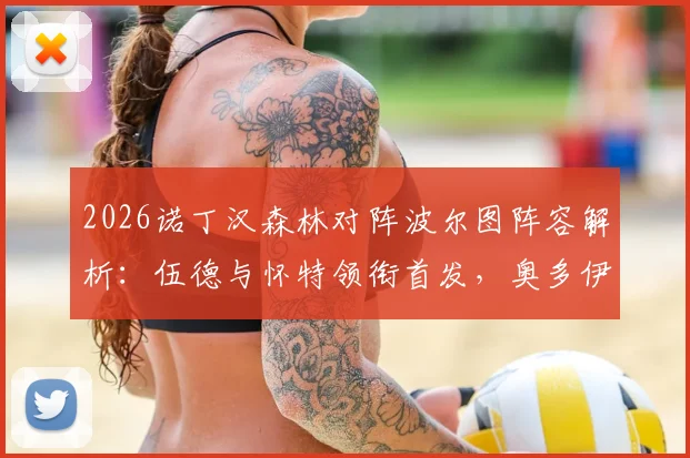 2026诺丁汉森林对阵波尔图阵容解析:伍德与怀特领衔首发,奥多伊替补待命战术考量