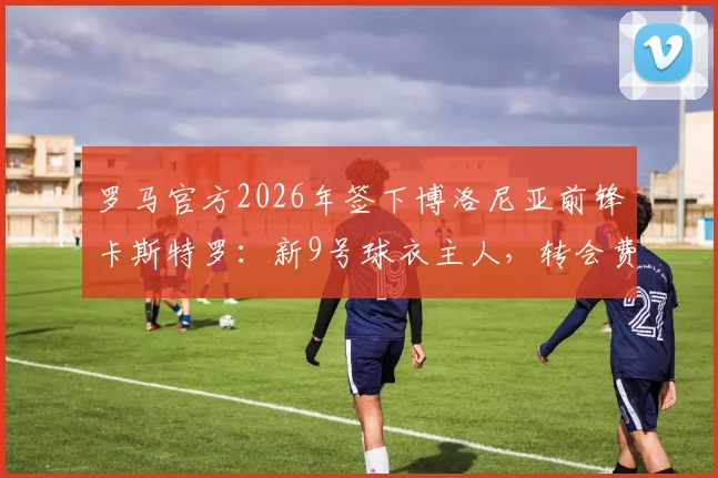 罗马官方2026年签下博洛尼亚前锋卡斯特罗:新9号球衣主人,转会费与技术特点全解析