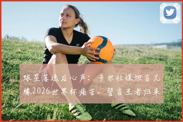 球星落选后心声：卡尔社媒坦言无缘2026世界杯痛苦，誓言王者归来引球迷热议