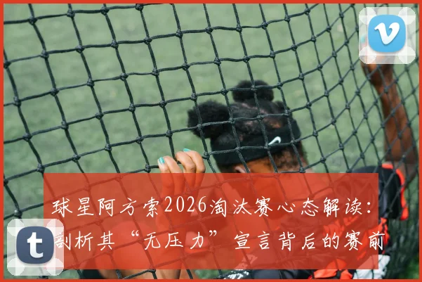 球星阿方索2026淘汰赛心态解读：剖析其“无压力”宣言背后的赛前准备与上场状态