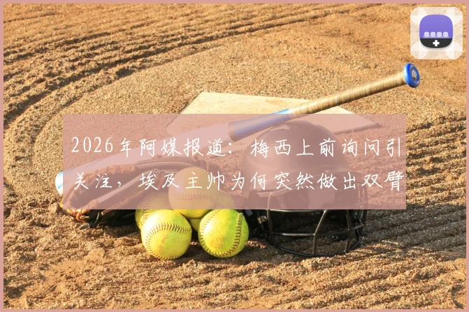 2026年阿媒报道：梅西上前询问引关注，埃及主帅为何突然做出双臂交叉手势？详细解析