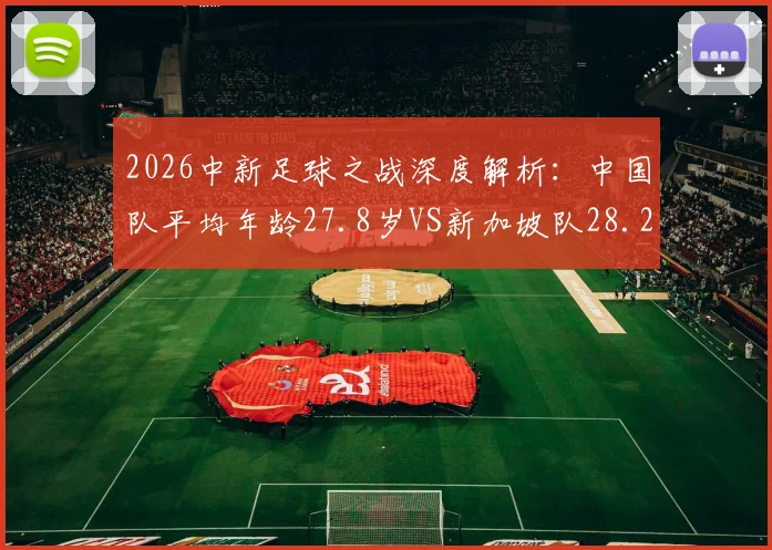 2026中新足球之战深度解析：中国队平均年龄27.8岁VS新加坡队28.2岁，背后战术选择与队伍构建的差异