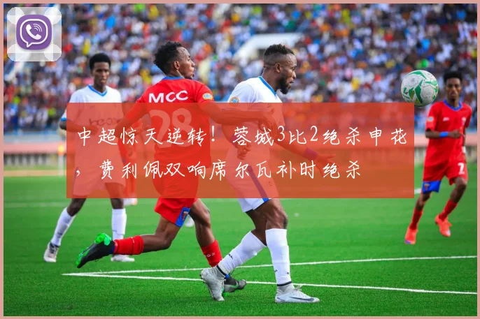 中超惊天逆转!蓉城3比2绝杀申花,费利佩双响席尔瓦补时绝杀