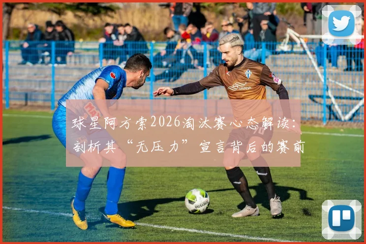 球星阿方索2026淘汰赛心态解读:剖析其“无压力”宣言背后的赛前准备与上场状态
