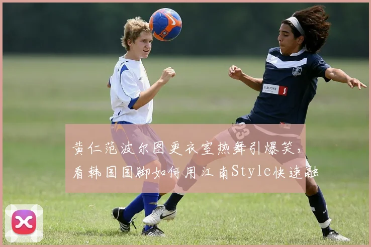 黄仁范波尔图更衣室热舞引爆笑,看韩国国脚如何用江南Style快速融入新球队,队内氛围实况揭秘