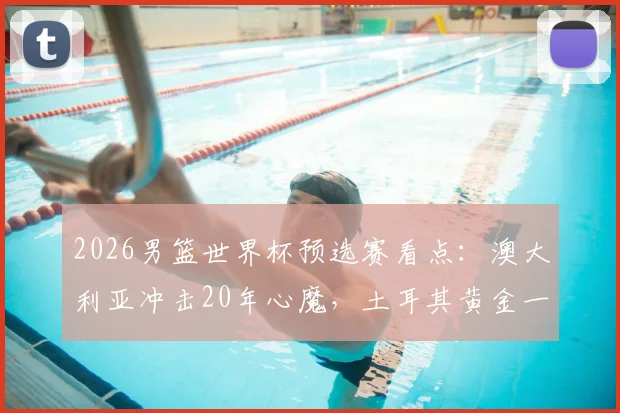 2026男篮世界杯预选赛看点:澳大利亚冲击20年心魔,土耳其黄金一代回归争胜,附直播渠道与阵容解析