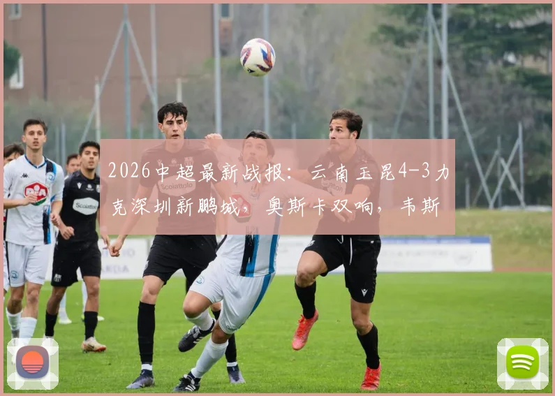 2026中超最新战报：云南玉昆4-3力克深圳新鹏城，奥斯卡双响，韦斯利独造三球