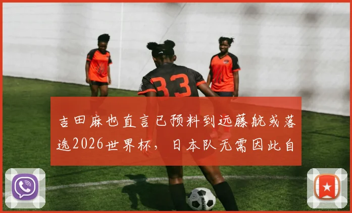吉田麻也直言已预料到远藤航或落选2026世界杯,日本队无需因此自乱阵脚,详解球队后腰位置如何稳固