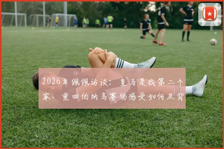 2026年佩佩访谈：皇马是我第二个家，重回伯纳乌赛场感受如何及背后的情感故事