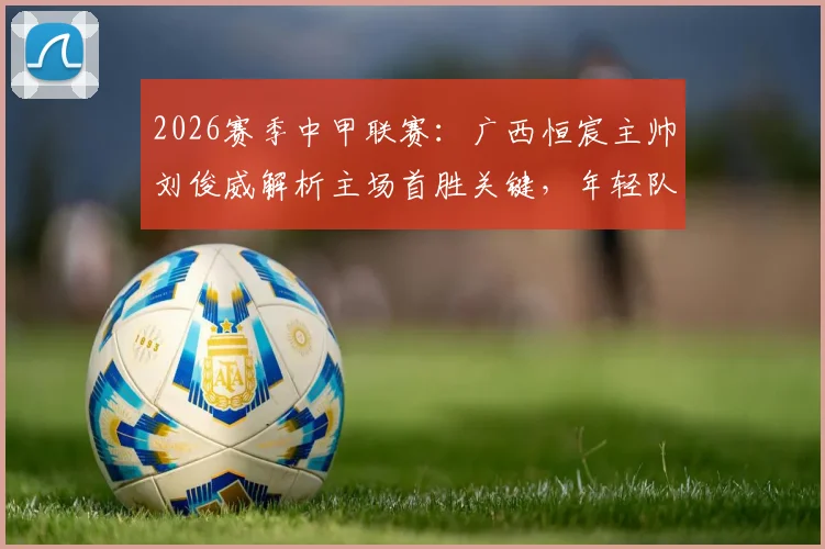 2026赛季中甲联赛：广西恒宸主帅刘俊威解析主场首胜关键，年轻队员心态调整实战指南