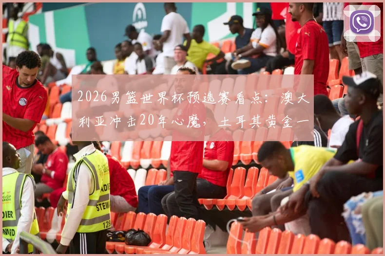 2026男篮世界杯预选赛看点：澳大利亚冲击20年心魔，土耳其黄金一代回归争胜，附直播渠道与阵容解析