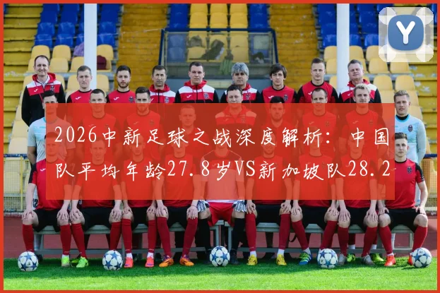 2026中新足球之战深度解析：中国队平均年龄27.8岁VS新加坡队28.2岁，背后战术选择与队伍构建的差异