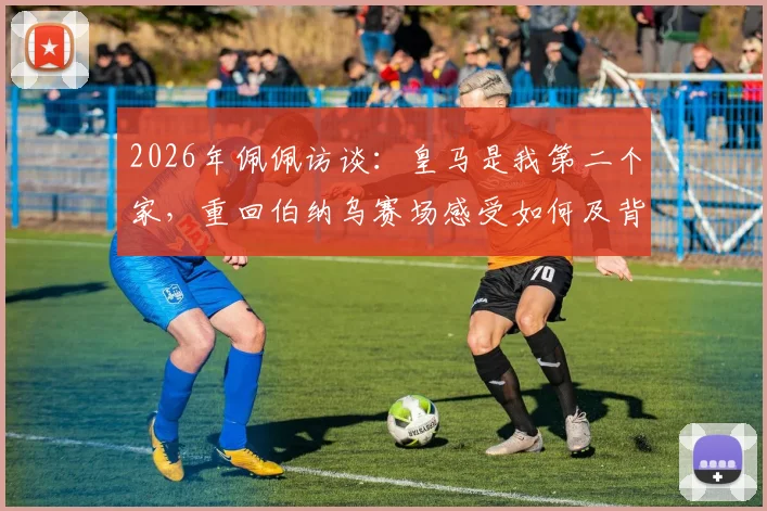 2026年佩佩访谈:皇马是我第二个家,重回伯纳乌赛场感受如何及背后的情感故事
