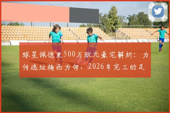 球星佩德里500万欧元豪宅解析:为何选址梅西为邻,2026年完工的足球明星豪宅圈