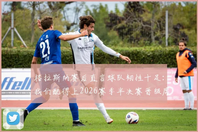 格拉斯纳赛后直言球队韧性十足：我们配得上2026赛季半决赛晋级席位，战术解析与关键球员点评