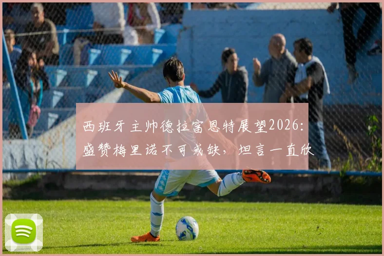 西班牙主帅德拉富恩特展望2026:盛赞梅里诺不可或缺,坦言一直欣赏对手C罗的卓越
