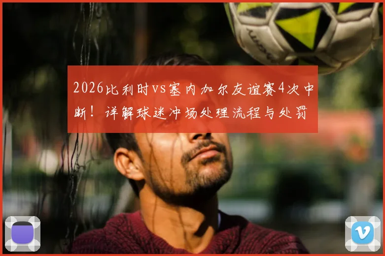 2026比利时vs塞内加尔友谊赛4次中断!详解球迷冲场处理流程与处罚规定